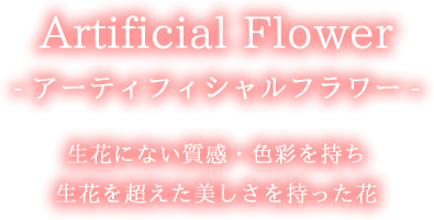 - アーティフィシャルフラワー - 生花にない質感・色彩を持ち 生花を超えた美しさを持った花
